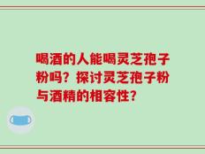 喝酒的人能喝灵芝孢子粉吗？探讨灵芝孢子粉与酒精的相容性？