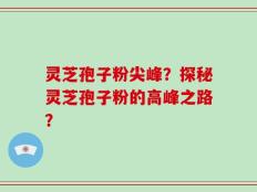 灵芝孢子粉尖峰？探秘灵芝孢子粉的高峰之路？