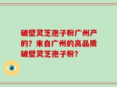破壁灵芝孢子粉广州产的？来自广州的高品质破壁灵芝孢子粉？
