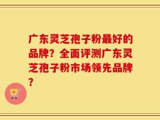 广东灵芝孢子粉最好的品牌？全面评测广东灵芝孢子粉市场领先品牌？