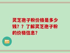灵芝孢子粉价格是多少钱？？了解灵芝孢子粉的价格信息？