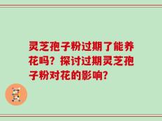 灵芝孢子粉过期了能养花吗？探讨过期灵芝孢子粉对花的影响？