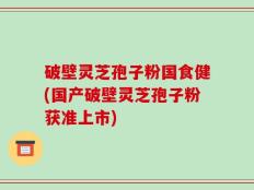 破壁灵芝孢子粉国食健(国产破壁灵芝孢子粉获准上市)