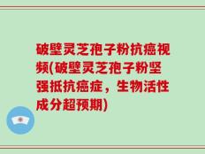 破壁灵芝孢子粉抗癌视频(破壁灵芝孢子粉坚强抵抗癌症，生物活性成分超预期)