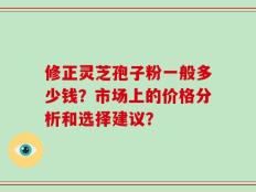 修正灵芝孢子粉一般多少钱？市场上的价格分析和选择建议？