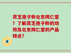 灵芝孢子粉北京同仁堂？了解灵芝孢子粉的功效及北京同仁堂的产品特点？