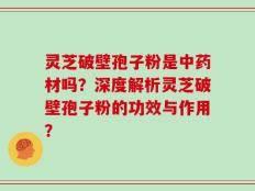 灵芝破壁孢子粉是中药材吗？深度解析灵芝破壁孢子粉的功效与作用？
