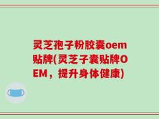 灵芝孢子粉胶囊oem贴牌(灵芝子囊贴牌OEM，提升身体健康)