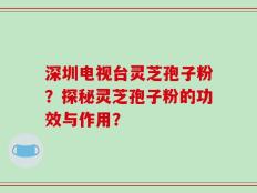 深圳电视台灵芝孢子粉？探秘灵芝孢子粉的功效与作用？