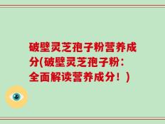 破壁灵芝孢子粉营养成分(破壁灵芝孢子粉：全面解读营养成分！)