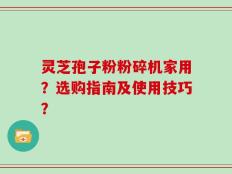 灵芝孢子粉粉碎机家用？选购指南及使用技巧？