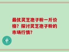 最优灵芝孢子粉一斤价格？探讨灵芝孢子粉的市场行情？