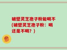 破壁灵芝孢子粉能喝不(破壁灵芝孢子粉：喝还是不喝？)