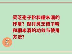 灵芝孢子粉和糯米酒的作用？探讨灵芝孢子粉和糯米酒的功效与使用方法？