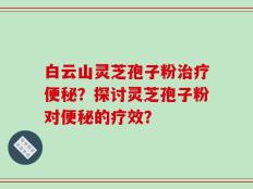 白云山灵芝孢子粉治疗便秘？探讨灵芝孢子粉对便秘的疗效？