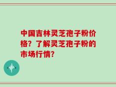 中国吉林灵芝孢子粉价格？了解灵芝孢子粉的市场行情？