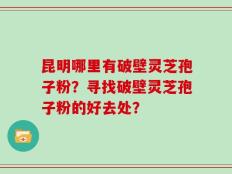昆明哪里有破壁灵芝孢子粉？寻找破壁灵芝孢子粉的好去处？