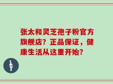 张太和灵芝孢子粉官方旗舰店？正品保证，健康生活从这里开始？