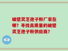 破壁灵芝孢子粉厂家在哪？寻找高质量的破壁灵芝孢子粉供应商？