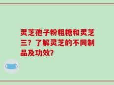 灵芝孢子粉粗糖和灵芝三？了解灵芝的不同制品及功效？