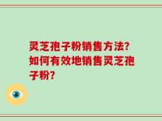 灵芝孢子粉销售方法？如何有效地销售灵芝孢子粉？