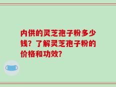 内供的灵芝孢子粉多少钱？了解灵芝孢子粉的价格和功效？