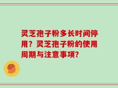 灵芝孢子粉多长时间停用？灵芝孢子粉的使用周期与注意事项？