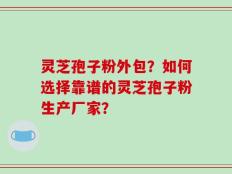灵芝孢子粉外包？如何选择靠谱的灵芝孢子粉生产厂家？