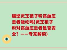 破壁灵芝孢子粉高血压患者能吃吗(灵芝孢子粉对高血压患者是否安全？——专家解读)