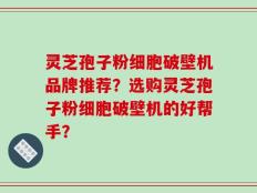 灵芝孢子粉细胞破壁机品牌推荐？选购灵芝孢子粉细胞破壁机的好帮手？