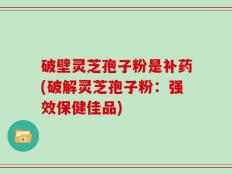 破壁灵芝孢子粉是补药(破解灵芝孢子粉：强效保健佳品)