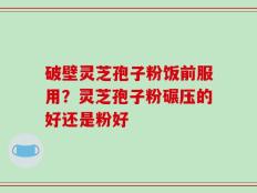 破壁灵芝孢子粉饭前服用？灵芝孢子粉碾压的好还是粉好