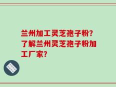 兰州加工灵芝孢子粉？了解兰州灵芝孢子粉加工厂家？