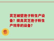 灵芝破壁孢子粉生产设备？提高灵芝孢子粉生产效率的设备？