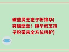 破壁灵芝孢子粉锦华(突破壁垒！锦华灵芝孢子粉带来全方位呵护)