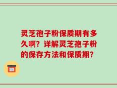 灵芝孢子粉保质期有多久啊？详解灵芝孢子粉的保存方法和保质期？