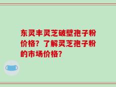 东灵丰灵芝破壁孢子粉价格？了解灵芝孢子粉的市场价格？