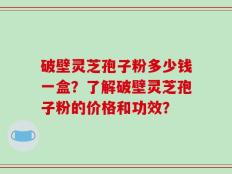 破壁灵芝孢子粉多少钱一盒？了解破壁灵芝孢子粉的价格和功效？