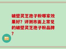 破壁灵芝孢子粉哪家效果好？评测市面上常见的破壁灵芝孢子粉品牌？