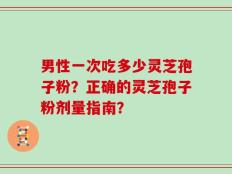 男性一次吃多少灵芝孢子粉？正确的灵芝孢子粉剂量指南？