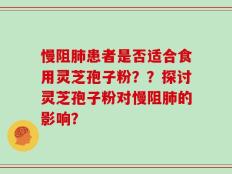 慢阻肺患者是否适合食用灵芝孢子粉？？探讨灵芝孢子粉对慢阻肺的影响？