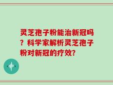 灵芝孢子粉能治新冠吗？科学家解析灵芝孢子粉对新冠的疗效？