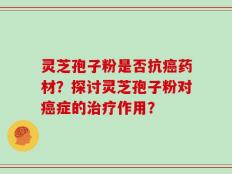 灵芝孢子粉是否抗癌药材？探讨灵芝孢子粉对癌症的治疗作用？
