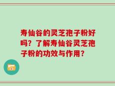 寿仙谷的灵芝孢子粉好吗？了解寿仙谷灵芝孢子粉的功效与作用？