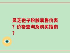 灵芝孢子粉胶囊售价表？价格查询及购买指南？