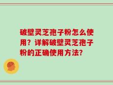 破壁灵芝孢子粉怎么使用？详解破壁灵芝孢子粉的正确使用方法？
