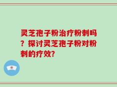 灵芝孢子粉治疗粉刺吗？探讨灵芝孢子粉对粉刺的疗效？