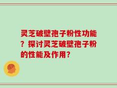 灵芝破壁孢子粉性功能？探讨灵芝破壁孢子粉的性能及作用？