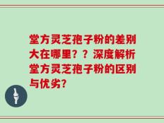 堂方灵芝孢子粉的差别大在哪里？？深度解析堂方灵芝孢子粉的区别与优劣？