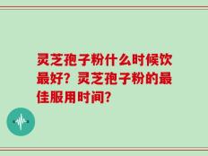 灵芝孢子粉什么时候饮最好？灵芝孢子粉的最佳服用时间？